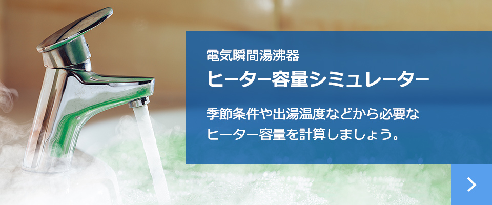 電気瞬間湯沸器 ヒーター容量シミュレーター 季節条件や出湯温度などから必要な
ヒーター容量を計算しましょう。