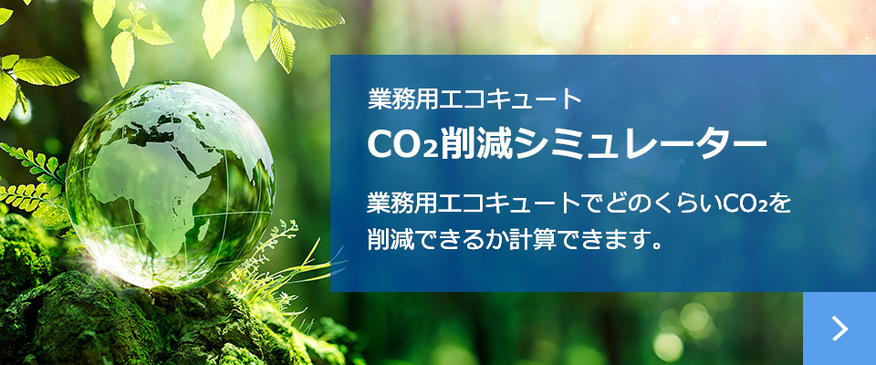 業務用エコキュート CO₂削減シミュレーター 業務用エコキュートでどのくらいCO₂を
削減できるか計算できます。